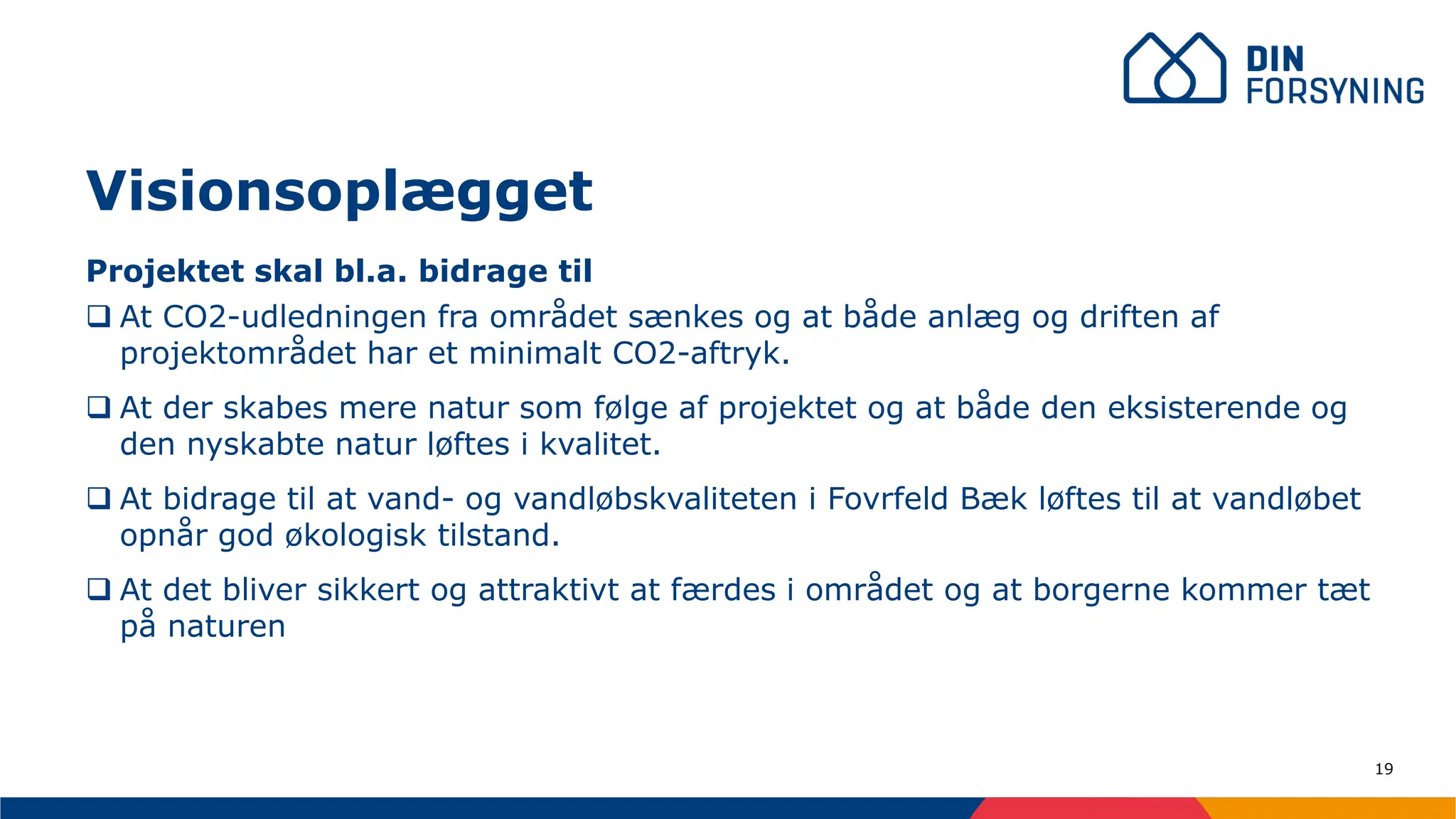 19
Projektet skal bl.a. bidrage til
❑ At CO2-udledningen fra området sænkes og at både anlæg og driften af
projektområdet har et minimalt CO2-aftryk.
❑ At der skabes mere natur som følge af projektet og at både den eksisterende og
den nyskabte natur løftes i kvalitet.
❑ At bidrage til at vand- og vandløbskvaliteten i Fovrfeld Bæk løftes til at vandløbet
opnår god økologisk tilstand.
❑ At det bliver sikkert og attraktivt at færdes i området og at borgerne kommer tæt
på naturen
Visionsoplægget
 