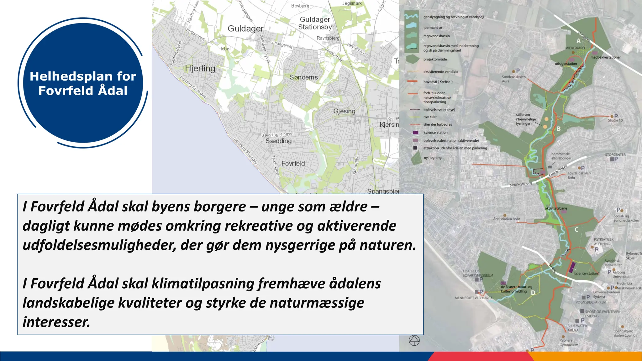 5
Helhedsplan for
Fovrfeld Ådal
I Fovrfeld Ådal skal byens borgere – unge som ældre –
dagligt kunne mødes omkring rekreative og aktiverende
udfoldelsesmuligheder, der gør dem nysgerrige på naturen.
I Fovrfeld Ådal skal klimatilpasning fremhæve ådalens
landskabelige kvaliteter og styrke de naturmæssige
interesser.
 