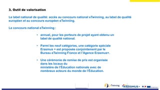 3. Outil de valorisation
Le label national de qualité: accès au concours national eTwinning, au label de qualité
européen et au concours européen eTwinning.
Le concours national eTwinning :
• annuel, pour les porteurs de projet ayant obtenu un
label de qualité national.
• Parmi les neuf catégories, une catégorie spéciale
Erasmus + est proposée conjointement par le
Bureau eTwinning France et l’Agence Erasmus+.
• Une cérémonie de remise de prix est organisée
dans les locaux du
ministère de l’Éducation nationale avec de
nombreux acteurs du monde de l’Éducation.
 