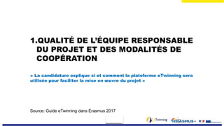 1.QUALITÉ DE L’ÉQUIPE RESPONSABLE
DU PROJET ET DES MODALITÉS DE
COOPÉRATION
« La candidature explique si et comment la plateforme eTwinning sera
utilisée pour faciliter la mise en œuvre du projet »
Source: Guide eTwinning dans Erasmus 2017
 