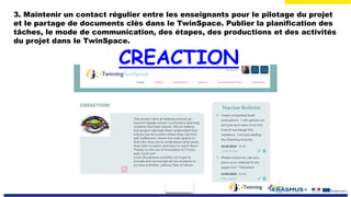 3. Maintenir un contact régulier entre les enseignants pour le pilotage du projet
et le partage de documents clés dans le TwinSpace. Publier la planification des
tâches, le mode de communication, des étapes, des productions et des activités
du projet dans le TwinSpace.
CREACTION
 