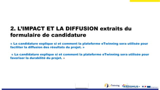 2. L’IMPACT ET LA DIFFUSION extraits du
formulaire de candidature
« La candidature explique si et comment la plateforme eTwinning sera utilisée pour
faciliter la diffusion des résultats du projet. »
« La candidature explique si et comment la plateforme eTwinning sera utilisée pour
favoriser la durabilité du projet. »
 