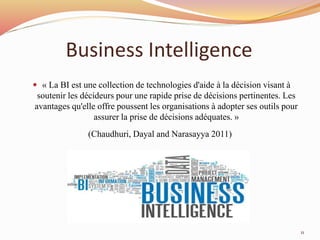 Business Intelligence
 « La BI est une collection de technologies d'aide à la décision visant à
soutenir les décideurs pour une rapide prise de décisions pertinentes. Les
avantages qu'elle offre poussent les organisations à adopter ses outils pour
assurer la prise de décisions adéquates. »
(Chaudhuri, Dayal and Narasayya 2011)
11
 