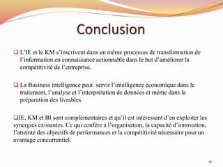 Conclusion
 L’IE et le KM s’inscrivent dans un même processus de transformation de
l’information en connaissance actionnable dans le but d’améliorer la
compétitivité de l’entreprise.
 La Business intelligence peut servir l’intelligence économique dans le
traitement, l’analyse et l’interprétation de données et même dans la
préparation des livrables.
IE, KM et BI sont complémentaires et qu’il est intéressant d’en exploiter les
synergies existantes. Ce qui confère à l’organisation, la capacité d’innovation,
l’atteinte des objectifs de performances et la compétitivité nécessaire pour un
avantage concurrentiel.
16
 