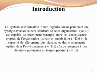 Introduction
Le système d’information d’une organisation ne peut créer une
synergie avec les acteurs décideurs de cette organisation que s’il
est capable de créer cette synergie entre les connaissances
propres de l’organisation (savoir et savoir-faire ) « KM », la
capacité de décryptage des signaux et des changements
opérés dans l’environnement ( « IE ») afin de prétendre à des
décisions pertinentes au temps opportun ( « BI »).
4
 
