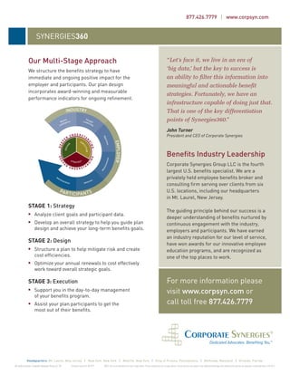 877.426.7779 | www.corpsyn.com


                        SYNERGIES360


               Our Multi-Stage Approach                                                                                                                                  “Let’s face it, we live in an era of
               We structure the beneﬁts strategy to have                                                                                                                 ‘big data,’ but the key to success is
               immediate and ongoing positive impact for the                                                                                                             an ability to ﬁlter this information into
               employer and participants. Our plan design                                                                                                                meaningful and actionable beneﬁt
               incorporates award-winning and measurable
                                                                                                                                                                         strategies. Fortunately, we have an
               performance indicators for ongoing reﬁnement.
                                                                                                                                                                         infrastructure capable of doing just that.
                                                                                                                                                                         That is one of the key differentiation
                                                                                                                                                                         points of Synergies360.”
                                                                                                                                                                         John Turner
                                                                                                                                                                         President and CEO of Corporate Synergies



                                                                                                                                                                         Beneﬁts Industry Leadership
                                                                                                                                                                         Corporate Synergies Group LLC is the fourth
                                                                                                                                                                         largest U.S. beneﬁts specialist. We are a
                                                                                                                                                                         privately held employee beneﬁts broker and
                                                                                                                                                                         consulting ﬁrm serving over clients from six
                                                                                                                                                                         U.S. locations, including our headquarters
                                                                                                                                                                         in Mt. Laurel, New Jersey.
               STAGE 1: Strategy
                                                                                                                                                                         The guiding principle behind our success is a
                      Analyze client goals and participant data.
                                                                                                                                                                         deeper understanding of beneﬁts nurtured by
                      Develop an overall strategy to help you guide plan                                                                                                 continuous engagement with the industry,
                      design and achieve your long-term beneﬁts goals.                                                                                                   employers and participants. We have earned
                                                                                                                                                                         an industry reputation for our level of service,
               STAGE 2: Design
                                                                                                                                                                         have won awards for our innovative employee
                      Structure a plan to help mitigate risk and create                                                                                                  education programs, and are recognized as
                      cost efﬁciencies.                                                                                                                                  one of the top places to work.
                      Optimize your annual renewals to cost effectively
                      work toward overall strategic goals.

               STAGE 3: Execution                                                                                                                                        For more information please
                      Support you in the day-to-day management                                                                                                           visit www.corpsyn.com or
                      of your beneﬁts program.
                      Assist your plan participants to get the                                                                                                           call toll free 877.426.7779
                      most out of their beneﬁts.




             Headquarters: Mt. Laurel, New Jersey | New York, New York | Melville, New York | King of Prussia, Pennsylvania | Bethesda, Maryland | Orlando, Florida
All rights reserved. Corporate Synergies Group LLC TM   California license #: 0E77919   NOTE: This is not intended to be tax or legal advice. Please consult your tax or legal advisor. Certain services are subject to an additional brokerage and consulting fee and are not available in all jurisdictions. CSG-0712
 