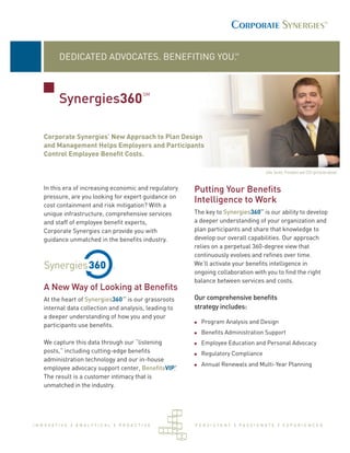 SM
           DEDICATED ADVOCATES. BENEFITING YOU.


                                                 SM
           Synergies360

    Corporate Synergies’ New Approach to Plan Design
    and Management Helps Employers and Participants
    Control Employee Beneﬁt Costs.

                                                                                         John Turner, President and CEO (pictured above)


    In this era of increasing economic and regulatory       Putting Your Beneﬁts
    pressure, are you looking for expert guidance on
                                                            Intelligence to Work
    cost containment and risk mitigation? With a
                                                                                    SM

    unique infrastructure, comprehensive services           The key to Synergies360 is our ability to develop
    and staff of employee beneﬁt experts,                   a deeper understanding of your organization and
    Corporate Synergies can provide you with                plan participants and share that knowledge to
    guidance unmatched in the beneﬁts industry.             develop our overall capabilities. Our approach
                                                            relies on a perpetual 360-degree view that
                                                            continuously evolves and reﬁnes over time.
                                                            We’ll activate your beneﬁts intelligence in
                                                            ongoing collaboration with you to ﬁnd the right
                                                            balance between services and costs.
    A New Way of Looking at Beneﬁts
                                        SM
    At the heart of Synergies360 is our grassroots          Our comprehensive beneﬁts
    internal data collection and analysis, leading to       strategy includes:
    a deeper understanding of how you and your
                                                              Program Analysis and Design
    participants use beneﬁts.
                                                              Beneﬁts Administration Support
    We capture this data through our “listening               Employee Education and Personal Advocacy
    posts,” including cutting-edge beneﬁts                    Regulatory Compliance
    administration technology and our in-house
                                                        ®     Annual Renewals and Multi-Year Planning
    employee advocacy support center, BeneﬁtsVIP.
    The result is a customer intimacy that is
    unmatched in the industry.




I N N OVAT I V E | A N A LY T I CA L | P R OACT I V E       PERSISTENT | PASSIONATE | EXPERIENCED
 