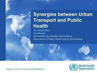 Synergies between Urban Transport and Public Health Dr Carlos Dora  Coordinator Interventions for Healthy Environments Department of Public Health and the Environment PUBLIC HEALTH AND ENVIRONMENT 