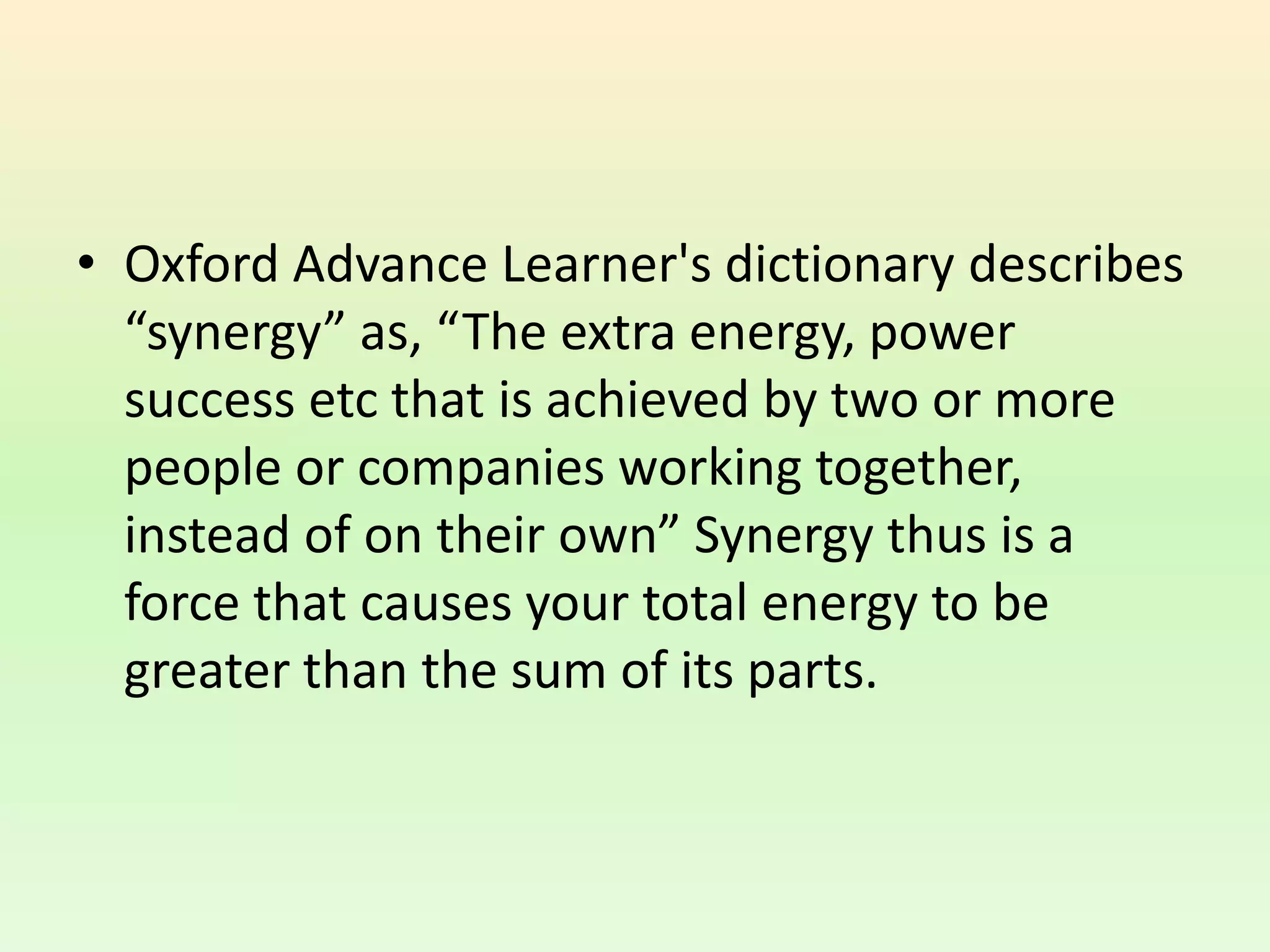 • Oxford Advance Learner's dictionary describes
“synergy” as, “The extra energy, power
success etc that is achieved by two or more
people or companies working together,
instead of on their own” Synergy thus is a
force that causes your total energy to be
greater than the sum of its parts.
 