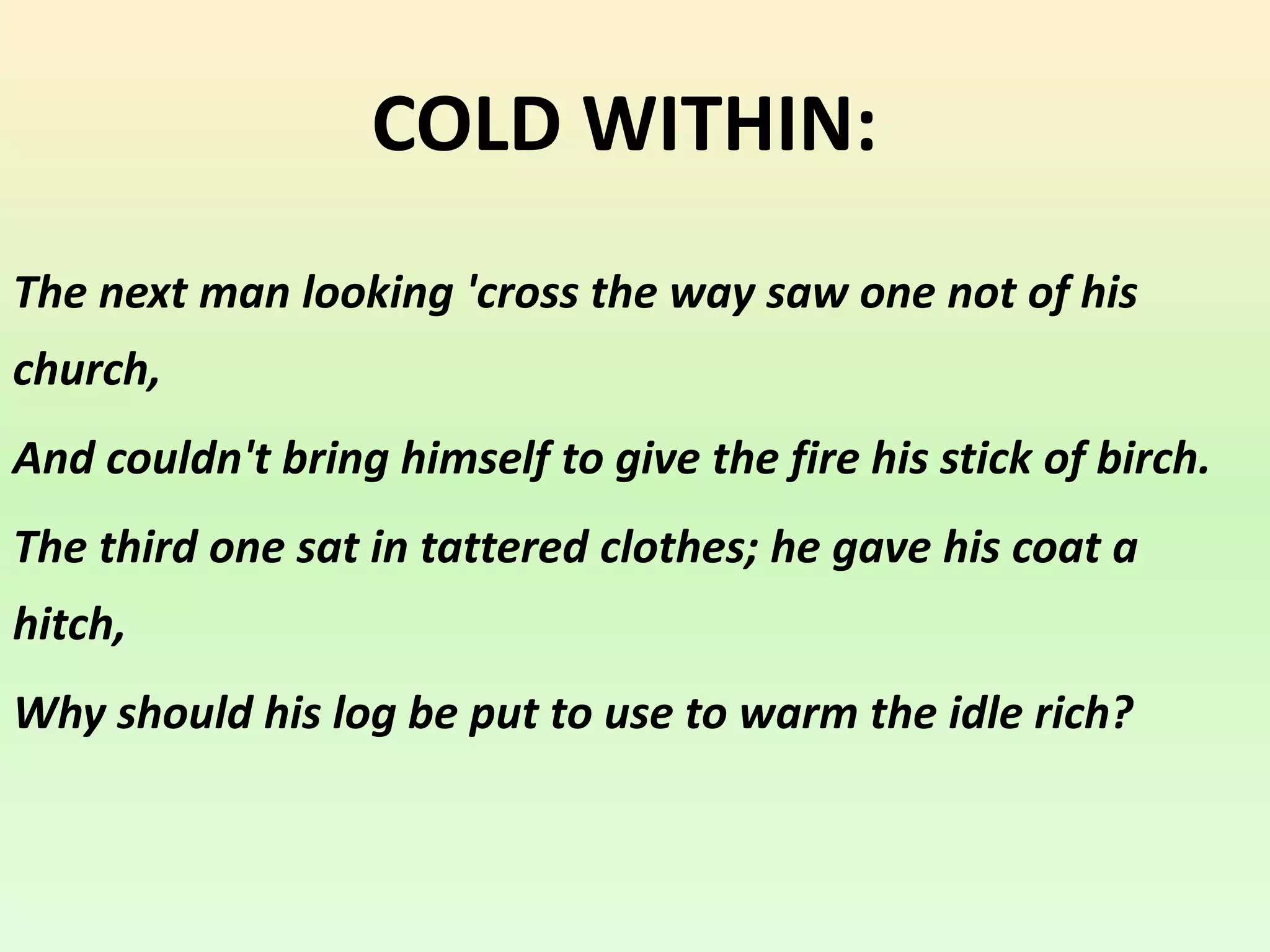 COLD WITHIN:
The next man looking 'cross the way saw one not of his
church,
And couldn't bring himself to give the fire his stick of birch.
The third one sat in tattered clothes; he gave his coat a
hitch,
Why should his log be put to use to warm the idle rich?
 