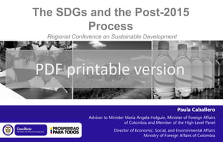 The SDGs and the Post-2015
        Process
  Regional Conference on Sustainable Development
               Bogotá, 7-9 March 2013




PDF printable version

                                                                Paula Caballero
                Advisor to Minister María Angela Holguín, Minister of Foreign Affairs
                                   of Colombia and Member of the High Level Panel
                             Director of Economic, Social, and Environmental Affairs
                                             Ministry of Foreign Affairs of Colombia
 