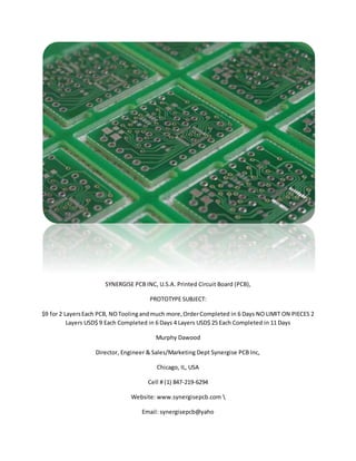 SYNERGISE PCB INC, U.S.A. Printed Circuit Board (PCB),
PROTOTYPE SUBJECT:
$9 for 2 LayersEach PCB, NOToolingandmuch more,OrderCompleted in 6 Days NO LIMIT ON PIECES 2
Layers USD$ 9 Each Completed in 6 Days 4 Layers USD$ 25 Each Completed in 11 Days
Murphy Dawood
Director, Engineer & Sales/Marketing Dept Synergise PCB Inc,
Chicago, IL, USA
Cell # (1) 847-219-6294
Website: www.synergisepcb.com 
Email: synergisepcb@yaho
 