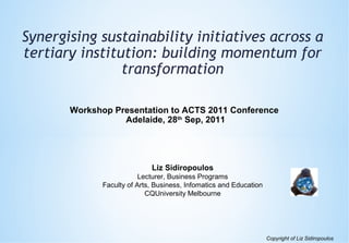 Synergising sustainability initiatives across a
tertiary institution: building momentum for
transformation
Workshop Presentation to ACTS 2011 Conference
Adelaide, 28th Sep, 2011

Liz Sidiropoulos
Lecturer, Business Programs
Faculty of Arts, Business, Infomatics and Education
CQUniversity Melbourne

Copyright of Liz Sidiropoulos

 