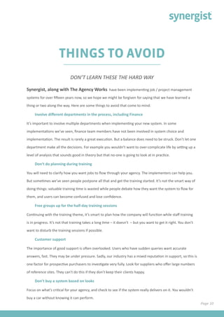 Page 10
THINGS TO AVOID
Synergist, along with The Agency Works have been implementing job / project management
systems for over fifteen years now, so we hope we might be forgiven for saying that we have learned a
thing or two along the way. Here are some things to avoid that come to mind:
Involve different departments in the process, including Finance
It’s important to involve multiple departments when implementing your new system. In some
implementations we’ve seen, finance team members have not been involved in system choice and
implementation. The result is rarely a great execution. But a balance does need to be struck. Don’t let one
department make all the decisions. For example you wouldn’t want to over-complicate life by setting up a
level of analysis that sounds good in theory but that no-one is going to look at in practice.
Don’t do planning during training
You will need to clarify how you want jobs to flow through your agency. The implementers can help you.
But sometimes we’ve seen people postpone all that and get the training started. It’s not the smart way of
doing things: valuable training time is wasted while people debate how they want the system to flow for
them, and users can become confused and lose confidence.
Free groups up for the half-day training sessions
Continuing with the training theme, it’s smart to plan how the company will function while staff training
is in progress. It’s not that training takes a long time – it doesn’t – but you want to get it right. You don’t
want to disturb the training sessions if possible.
Customer support
The importance of good support is often overlooked. Users who have sudden queries want accurate
answers, fast. They may be under pressure. Sadly, our industry has a mixed reputation in support, so this is
one factor for prospective purchasers to investigate very fully. Look for suppliers who offer large numbers
of reference sites. They can’t do this if they don’t keep their clients happy.
Don’t buy a system based on looks
Focus on what’s critical for your agency, and check to see if the system really delivers on it. You wouldn’t
buy a car without knowing it can perform.
DON’T LEARN THESE THE HARD WAY
 