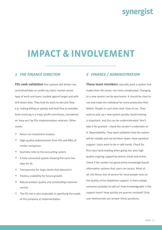 IMPACT & INVOLVEMENT
FDs seek validation that systems will deliver live
centralised data on profits by client, market sector,
type of work and team, tracked against target and with
drill-down data. They look for tools to aid cash flow,
e.g. making billing as speedy and fault-free as possible.
Early invoicing is a major profit contributor, considered
an ‘easy win’ by FDs implementation veterans. Other
needs:
•	 Return on investment analysis.
•	 High-quality endorsements from FDs and MDs of
similar companies.
•	 Seamless links to the accounting system.
•	 A fully-connected system showing the same live
data for all.
•	 Transparency for large clients that demand it.
•	 Painless scalability for future growth.
•	 Robust product quality and outstanding customer
service.
•	 The FD role is also invaluable in specifying the needs
of the company at implementation.
1 THE FINANCE DIRECTOR 2 FINANCE / ADMINISTRATION
These team members naturally want a system that
makes their life easier, not more complicated. Changing
to a new system can be worrisome. It should be clear to
use and make the individual far more productive than
before. People in such roles seek: Ease of use. They
want to pick up a new system quickly. Good training
is important, and this can be underestimated. Don’t
take it for granted – check the vendor’s credentials on
it. Dependability. They want validation that the system
will be reliable and not let them down. Have excellent
support. Users want to be in safe hands. Check for
first class hand-holding when going live, plus high
quality ongoing support by phone, email and online.
Check if the vendor has good online knowledge-based
information systems that users can access. Most of
all, the litmus test of service for most people rests on
the quality of live telephone support. Is there always
someone available to talk to? How knowledgeable is the
support team? How quickly are queries resolved? Only
user testimonials can answer these questions.
Page 11
 