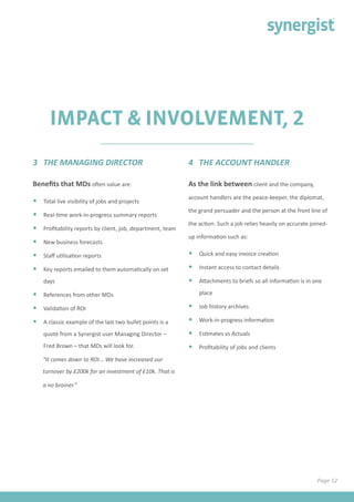 IMPACT & INVOLVEMENT, 2
Benefits that MDs often value are:
•	 Total live visibility of jobs and projects
•	 Real-time work-in-progress summary reports
•	 Profitability reports by client, job, department, team
•	 New business forecasts
•	 Staff utilisation reports
•	 Key reports emailed to them automatically on set
days
•	 References from other MDs
•	 Validation of ROI
•	 A classic example of the last two bullet points is a
quote from a Synergist user Managing Director –
Fred Brown – that MDs will look for.
“It comes down to ROI... We have increased our
turnover by £200k for an investment of £10k. That is
a no brainer.”
3 THE MANAGING DIRECTOR 4 THE ACCOUNT HANDLER
As the link between client and the company,
account handlers are the peace-keeper, the diplomat,
the grand persuader and the person at the front line of
the action. Such a job relies heavily on accurate joined-
up information such as:
•	 Quick and easy invoice creation
•	 Instant access to contact details
•	 Attachments to briefs so all information is in one
place
•	 Job history archives
•	 Work-in-progress information
•	 Estimates vs Actuals
•	 Profitability of jobs and clients
Page 12
 