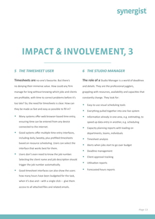 IMPACT & INVOLVEMENT, 3
Timesheets are no-one’s favourite. But there’s
no denying their immense value. How could any firm
manage for long without knowing which jobs and clients
are profitable, with time to correct problems before it’s
too late? So, the need for timesheets is clear. How can
they be made as fast and easy as possible to fill in?
•	 Many systems offer web browser-based time entry,
ensuring time can be entered from any device
connected to the internet.
•	 Good systems offer multiple time entry interfaces,
including daily /weekly, plus prefilled timesheets
based on resource scheduling. Users can select the
interface that works best for them.
•	 Users don’t even need to know the job number.
Selecting the client name and job description should
trigger the job number automatically.
•	 Good timesheet interfaces can also show the users
how many hours have been budgeted for the task,
when it’s due and – with a single click – give them
access to all attached files and related emails.
5 THE TIMESHEET USER 6 THE STUDIO MANAGER
The role of a Studio Manager is a world of deadlines
and details. They are the professional jugglers,
grappling with resources, availability and capacities that
constantly change. They look for:
•	 Easy-to-use visual scheduling tools
•	 Everything pulled together into one live system
•	 Information already in one area, e.g. estimating, to
speed up data entry in another, e.g. scheduling
•	 Capacity planning reports with loading on
departments, teams, individuals
•	 Timesheet analysis
•	 Alerts when jobs start to go over budget
•	 Deadline management
•	 Client approval tracking
•	 Utilisation reports
•	 Forecasted hours reports
Page 13
 
