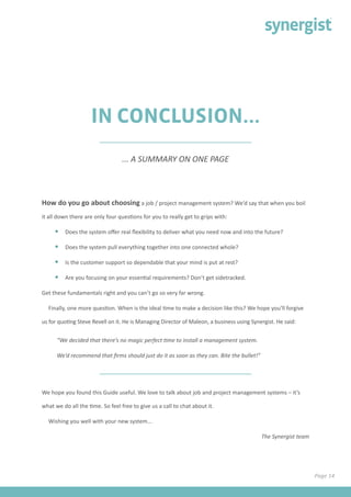 IN CONCLUSION...
How do you go about choosing a job / project management system? We’d say that when you boil
it all down there are only four questions for you to really get to grips with:
•	 Does the system offer real flexibility to deliver what you need now and into the future?
•	 Does the system pull everything together into one connected whole?
•	 Is the customer support so dependable that your mind is put at rest?
•	 Are you focusing on your essential requirements? Don’t get sidetracked.
Get these fundamentals right and you can’t go so very far wrong.
Finally, one more question. When is the ideal time to make a decision like this? We hope you’ll forgive
us for quoting Steve Revell on it. He is Managing Director of Maleon, a business using Synergist. He said:
“We decided that there’s no magic perfect time to install a management system.
We’d recommend that firms should just do it as soon as they can. Bite the bullet!”
We hope you found this Guide useful. We love to talk about job and project management systems – it’s
what we do all the time. So feel free to give us a call to chat about it.
Wishing you well with your new system...
The Synergist team
... A SUMMARY ON ONE PAGE
Page 14
 