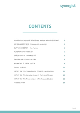 3
4
5
6
7
8
9
10
11
12
13
14
YOUR BUSINESS FOCUS – What do you want the system to do for you?
KEY CONSIDERATIONS – Five essentials to consider	
SUPPLIER SELECTION – Best Practice					
FUNCTIONALITY CHECKLIST		
IMPORTANCE OF TESTIMONIALS 	
THE IMPLEMENTATION OPTIONS 					
MIGRATING TO A NEW SYSTEM		
THINGS TO AVOID
IMPACT ON – The Finance Director | Finance / Administration
IMPACT ON – The Managing Director | The Project Manager	
IMPACT ON – The Timesheet User | The Resource Scheduler		
IN CONCLUSION
CONTENTS
Page 2
 
