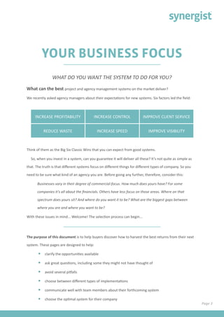 Page 3
YOUR BUSINESS FOCUS
What can the best project and agency management systems on the market deliver?
We recently asked agency managers about their expectations for new systems. Six factors led the field:
WHAT DO YOU WANT THE SYSTEM TO DO FOR YOU?
Think of them as the Big Six Classic Wins that you can expect from good systems.
So, when you invest in a system, can you guarantee it will deliver all these? It’s not quite as simple as
that. The truth is that different systems focus on different things for different types of company. So you
need to be sure what kind of an agency you are. Before going any further, therefore, consider this:
Businesses vary in their degree of commercial-focus. How much does yours have? For some
companies it’s all about the financials. Others have less focus on those areas. Where on that
spectrum does yours sit? And where do you want it to be? What are the biggest gaps between
where you are and where you want to be?
With these issues in mind... Welcome! The selection process can begin...
The purpose of this document is to help buyers discover how to harvest the best returns from their next
system. These pages are designed to help:
•	 clarify the opportunities available
•	 ask great questions, including some they might not have thought of
•	 avoid several pitfalls
•	 choose between different types of implementations
•	 communicate well with team members about their forthcoming system
•	 choose the optimal system for their company
INCREASE PROFITABILITY INCREASE CONTROL IMPROVE CLIENT SERVICE
REDUCE WASTE INCREASE SPEED IMPROVE VISIBILITY
 
