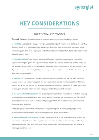 Page 4
KEY CONSIDERATIONS
To reach those six classic wins there are several crucial considerations to take into account:
1. Flexibility. Much software today is very rigid. Users choosing such systems have to change the way they
do things simply to fit the software they have bought. And when their circumstances alter later, as they
almost always do, there is no easy way for such software to accommodate them. Some software, however,
is flexible, so seek it out.
2. Complete solution. Some systems are designed from the ground up to optimise the commercial
aspects of running an agency. It’s a specialised area affecting the way the features are written, collect just
the right data, connect into an intelligent whole and report crucial information to staff and managers. So,
if your firm scores commerciality highly, make sure you include vendors on your shortlist that have a good
reputation for delivering on it.
3. Scalability. It’s hard to predict how your company might develop over the years. Growth might not
be your number one concern today. But why buy a system that restricts your future options? With some
systems you would find one day that you have outgrown its capabilities, giving you no choice but to start
all over again. Whereas others can grow with you, even handling hundreds of users.
4. Can you work with the supplier? This is one important factor that’s impossible to verify from studying
vendor websites. How well will your team get on with the consultant, the implementer and the trainer?
How experienced is their team in working with your type of firm? Or in understanding your needs and
listening to your concerns?
Find out all you can about them. Ultimately, it’s only by talking with the vendor, engaging in social
networking and following up on user testimonials that you can get answers here.
5. Stability of product and supplier. You want your system to serve you for years to come. What is the
track record of the software and the supplier? How committed are they to this marketplace? Are they
trading profitably? Is their reputation solid? These are important questions to resolve – you deserve a
system you can depend on.
FIVE ESSENTIALS TO CONSIDER
 
