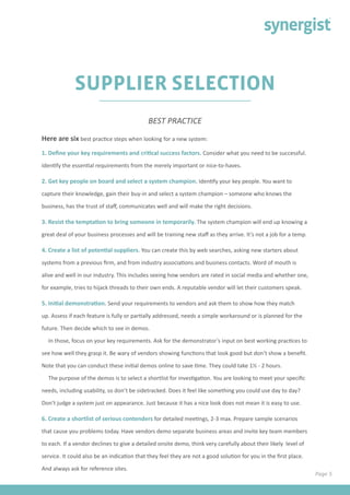 Page 5
SUPPLIER SELECTION
Here are six best practice steps when looking for a new system:
1. Define your key requirements and critical success factors. Consider what you need to be successful.
Identify the essential requirements from the merely important or nice-to-haves.
2. Get key people on board and select a system champion. Identify your key people. You want to
capture their knowledge, gain their buy-in and select a system champion – someone who knows the
business, has the trust of staff, communicates well and will make the right decisions.
3. Resist the temptation to bring someone in temporarily. The system champion will end up knowing a
great deal of your business processes and will be training new staff as they arrive. It’s not a job for a temp.
4. Create a list of potential suppliers. You can create this by web searches, asking new starters about
systems from a previous firm, and from industry associations and business contacts. Word of mouth is
alive and well in our industry. This includes seeing how vendors are rated in social media and whether one,
for example, tries to hijack threads to their own ends. A reputable vendor will let their customers speak.
5. Initial demonstration. Send your requirements to vendors and ask them to show how they match
up. Assess if each feature is fully or partially addressed, needs a simple workaround or is planned for the
future. Then decide which to see in demos.
In those, focus on your key requirements. Ask for the demonstrator’s input on best working practices to
see how well they grasp it. Be wary of vendors showing functions that look good but don’t show a benefit.
Note that you can conduct these initial demos online to save time. They could take 1½ - 2 hours.
The purpose of the demos is to select a shortlist for investigation. You are looking to meet your specific
needs, including usability, so don’t be sidetracked. Does it feel like something you could use day to day?
Don’t judge a system just on appearance. Just because it has a nice look does not mean it is easy to use.
6. Create a shortlist of serious contenders for detailed meetings, 2-3 max. Prepare sample scenarios
that cause you problems today. Have vendors demo separate business areas and invite key team members
to each. If a vendor declines to give a detailed onsite demo, think very carefully about their likely level of
service. It could also be an indication that they feel they are not a good solution for you in the first place.
And always ask for reference sites.
BEST PRACTICE
 
