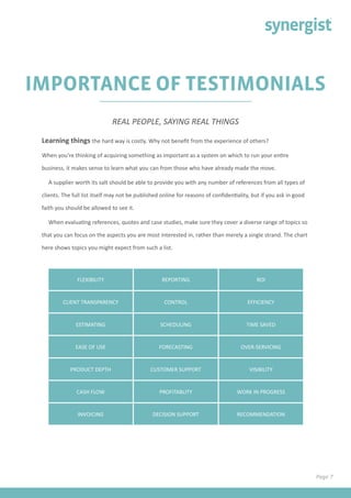 Page 7
IMPORTANCE OF TESTIMONIALS
Learning things the hard way is costly. Why not benefit from the experience of others?
When you’re thinking of acquiring something as important as a system on which to run your entire
business, it makes sense to learn what you can from those who have already made the move.
A supplier worth its salt should be able to provide you with any number of references from all types of
clients. The full list itself may not be published online for reasons of confidentiality, but if you ask in good
faith you should be allowed to see it.
When evaluating references, quotes and case studies, make sure they cover a diverse range of topics so
that you can focus on the aspects you are most interested in, rather than merely a single strand. The chart
here shows topics you might expect from such a list.
REAL PEOPLE, SAYING REAL THINGS
FLEXIBILITY REPORTING ROI
CLIENT TRANSPARENCY CONTROL EFFICIENCY
ESTIMATING SCHEDULING TIME SAVED
EASE OF USE FORECASTING OVER-SERVICING
PRODUCT DEPTH CUSTOMER SUPPORT VISIBILITY
CASH FLOW PROFITABLITY WORK IN PROGRESS
INVOICING DECISION SUPPORT RECOMMENDATION
 