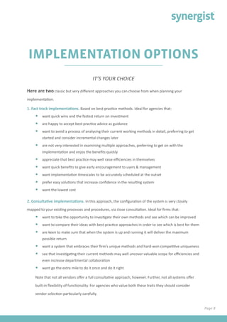 Page 8
IMPLEMENTATION OPTIONS
Here are two classic but very different approaches you can choose from when planning your
implementation.
1. Fast track implementations. Based on best-practice methods. Ideal for agencies that:
•	 want quick wins and the fastest return on investment
•	 are happy to accept best-practice advice as guidance
•	 want to avoid a process of analysing their current working methods in detail, preferring to get
started and consider incremental changes later
•	 are not very interested in examining multiple approaches, preferring to get on with the
implementation and enjoy the benefits quickly
•	 appreciate that best practice may well raise efficiencies in themselves
•	 want quick benefits to give early encouragement to users & management
•	 want implementation timescales to be accurately scheduled at the outset
•	 prefer easy solutions that increase confidence in the resulting system
•	 want the lowest cost
2. Consultative implementations. In this approach, the configuration of the system is very closely
mapped to your existing processes and procedures, via close consultation. Ideal for firms that:
•	 want to take the opportunity to investigate their own methods and see which can be improved
•	 want to compare their ideas with best-practice approaches in order to see which is best for them
•	 are keen to make sure that when the system is up and running it will deliver the maximum
possible return
•	 want a system that embraces their firm’s unique methods and hard-won competitive uniqueness
•	 see that investigating their current methods may well uncover valuable scope for efficiencies and
even increase departmental collaboration
•	 want go the extra mile to do it once and do it right
Note that not all vendors offer a full consultative approach, however. Further, not all systems offer
built-in flexibility of functionality. For agencies who value both these traits they should consider
vendor selection particularly carefully.
IT’S YOUR CHOICE
 