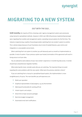 Page 9
MIGRATING TO A NEW SYSTEM
Until recently, the majority of firms choosing a job / agency management system were previously
using manual or spreadsheet methods. However in 2015 over 50% of businesses implementing Synergist
were migrating from another job management system, exceeding manual systems for the first time. The
industry is experiencing a swathe of second-generation switching from one vendor’s system to another.
This is almost always because of user frustrations due to lack of needed features, poor end-to-end
integration or unacceptable service levels.
When switching from one system to another you will obviously want as smooth an implementation as
possible. A note of caution: if your previous system was hosted, termination of the agreement will result in
losing access to all your data.
You are advised to seek evidence of your new vendor’s experience in transferring data across. A vendor
should have comprehensive migration facilities.
When planning the move, consider quite why you are switching. The important thing is to avoid
repeating the same problems with the new system. What were the previous selection criteria?
If you are switching from a manual or spreadsheet-based system, the implementation is more
straightforward, of course. The main benefits you will experience are:
•	 Multi-user operation
•	 Graphical representation of job progress, e.g. by thermometer
•	 Web-based functionality for working off-site
•	 Instant reports and analysis
•	 Direct link to major accounts packages
•	 Real-time budget management
•	 Automated email alert notifications
OUT WITH THE OLD...
 