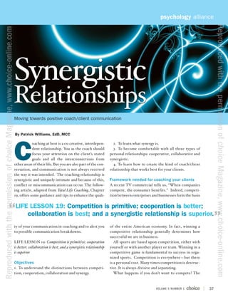 psychology alliance




                                                                                                                                                                                                            Reproduced with the permission of choice Magazine, www.choice-online.com
Reproduced with the permission of choice Magazine, www.choice-online.com




                                                                           Synergistic
                                                                           Relationships
                                                                           Moving towards positive coach/client communication


                                                                           By Patrick Williams, EdD, MCC




                                                                           C
                                                                                       oaching at best is a co-creative, interdepen-            2. To learn what synergy is.
                                                                                       dent relationship. You as the coach should               3. To become comfortable with all three types of
                                                                                       focus your attention on the client’s stated            personal relationships: cooperative, collaborative and
                                                                                       goals and all the interconnections from                synergistic.
                                                                           other areas of their life. But you are also part of the con-         4. To learn how to create the kind of coach/client
                                                                           versation, and communication is not always received                relationship that works best for your clients.
                                                                           the way it was intended. The coaching relationship is
                                                                           synergistic and uniquely intimate and because of this,             Framework needed for coaching your clients
                                                                           conflict or miscommunication can occur. The follow-                A recent TV commercial tells us, “When companies
                                                                           ing article, adapted from Total Life Coaching, Chapter             compete, the consumer benefits.” Indeed, competi-
                                                                           19, offers some guidance and tips to enhance the quali-            tion between enterprises and businesses form the basis


                                                                           LIFE LESSON 19: Competition is primitive; cooperation is better;
                                                                               collaboration is best; and a synergistic relationship is superior.
                                                                           ty of your communication in coaching and to alert you              of the entire American economy. In fact, winning a
                                                                           to possible communication breakdowns.                              competitive relationship generally determines how
                                                                                                                                              successful we are in business.
                                                                           LIFE LESSON 19: Competition is primitive; cooperation                 All sports are based upon competition, either with
                                                                           is better; collaboration is best; and a synergistic relationship   yourself or with another player or team. Winning in a
                                                                           is superior.                                                       competitive game is fundamental to success in orga-
                                                                                                                                              nized sports. Competition is everywhere—but there
                                                                           Objectives                                                         is a personal cost. Many times competition is destruc-
                                                                           1. To understand the distinctions between competi-                 tive. It is always divisive and separating.
                                                                           tion, cooperation, collaboration and synergy.                         What happens if you don’t want to compete? The



                                                                                                                                                                         VOLUME 5 NUMBER 1             37