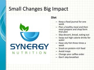 Small Changes Big Impact
Diet
– Keep a food journal for one
week
– Plan a healthy meal and then
meal prepare and shop form
that plan
– Skip dessert, bread, eating out
– Swap out high calorie drinks for
water
– Have oily fish three times a
week
– Snack on protein-rich food
– Avoid mayo
– Change your coffee order
– Don't skip breakfast
 