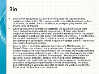 Bio
• Dolores Van Bourgondien is a board certified advanced registered nurse
practitioner who’s goal in life is to make a difference in the health and wellness
of all those she meets. She has worked as an emergency department and
trauma nurse at Broward
• While working in the emergency department she became more and more
concerned and frustrated with the constant visits of those patients with
complaints that could have been either avoided or treated earlier in the process
with education in diet, exercise and overall health and wellness. It was then that
she decided to return to school to obtain an advanced practice degree
concentrating on adult health, women’s health, Corportate Wellness and holistic
preventative health and wellness.
• Dolores’ focus is on Health, Wellness, Prevention and Maintenance. Her
Master’s Thesis concentrated on the development of a nursing model using
Advanced Registered Nurse Practitioners in the workplace and outpatient setting
to ensure compliance with routine preventive screening which would eventually
decrease future medical problems for employees. This model utilized other
specialties such as dieticians, personal trainers and fitness professionals,
chiropractors, and mind-body specialists who provide yoga and meditation for
stress relief and general improvements in health and wellbeing. Her thesis
demonstrates that a synergistic approach to health and wellbeing will be the
future model for healthcare and prevention.
 