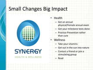 Small Changes Big Impact
• Health
– Get an annual
physical/Female annual exam
– Get your milestone tests done
– Practice Prevention rather
than cure
• Wellness
– Take your vitamins
– Get out in the sun into nature
– Contact a friend or join a
stimulating group
– Read
 