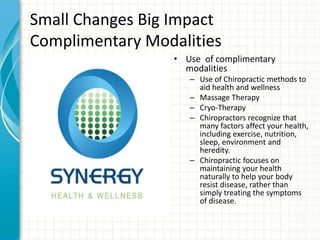 Small Changes Big Impact
Complimentary Modalities
• Use of complimentary
modalities
– Use of Chiropractic methods to
aid health and wellness
– Massage Therapy
– Cryo-Therapy
– Chiropractors recognize that
many factors affect your health,
including exercise, nutrition,
sleep, environment and
heredity.
– Chiropractic focuses on
maintaining your health
naturally to help your body
resist disease, rather than
simply treating the symptoms
of disease.
 