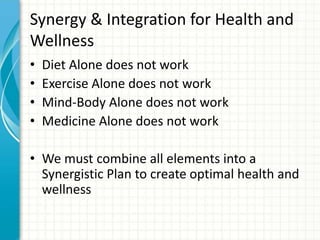 Synergy & Integration for Health and
Wellness
• Diet Alone does not work
• Exercise Alone does not work
• Mind-Body Alone does not work
• Medicine Alone does not work
• We must combine all elements into a
Synergistic Plan to create optimal health and
wellness
 