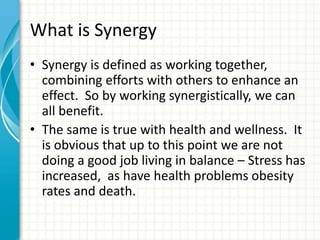 What is Synergy
• Synergy is defined as working together,
combining efforts with others to enhance an
effect. So by working synergistically, we can
all benefit.
• The same is true with health and wellness. It
is obvious that up to this point we are not
doing a good job living in balance – Stress has
increased, as have health problems obesity
rates and death.
 