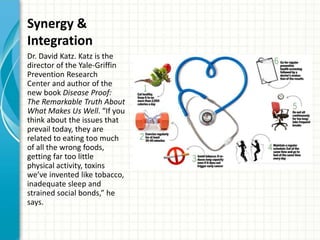 Synergy &
Integration
Dr. David Katz. Katz is the
director of the Yale-Griffin
Prevention Research
Center and author of the
new book Disease Proof:
The Remarkable Truth About
What Makes Us Well. “If you
think about the issues that
prevail today, they are
related to eating too much
of all the wrong foods,
getting far too little
physical activity, toxins
we’ve invented like tobacco,
inadequate sleep and
strained social bonds,” he
says.
 