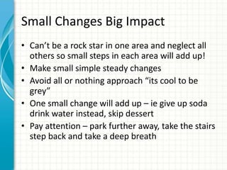 Small Changes Big Impact
• Can’t be a rock star in one area and neglect all
others so small steps in each area will add up!
• Make small simple steady changes
• Avoid all or nothing approach “its cool to be
grey”
• One small change will add up – ie give up soda
drink water instead, skip dessert
• Pay attention – park further away, take the stairs
step back and take a deep breath
 