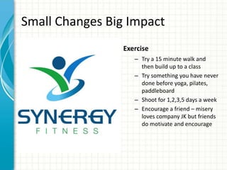 Small Changes Big Impact
Exercise
– Try a 15 minute walk and
then build up to a class
– Try something you have never
done before yoga, pilates,
paddleboard
– Shoot for 1,2,3,5 days a week
– Encourage a friend – misery
loves company JK but friends
do motivate and encourage
 
