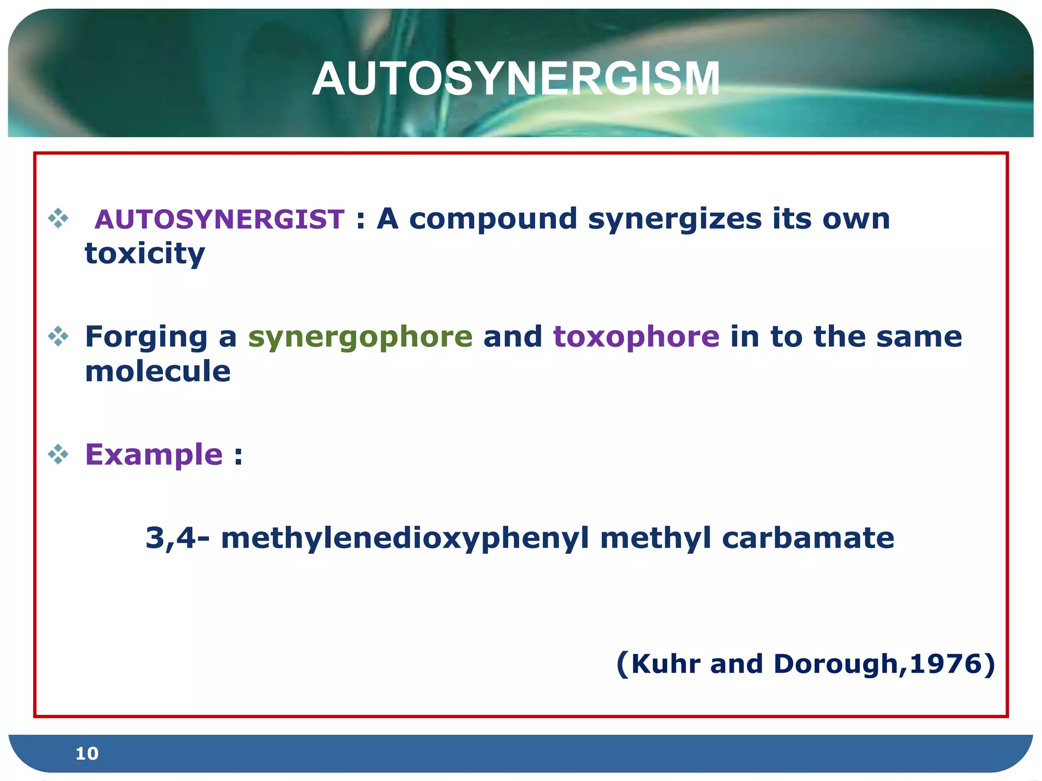 AUTOSYNERGISM
 AUTOSYNERGIST : A compound synergizes its own
toxicity
 Forging a synergophore and toxophore in to the same
molecule
 Example :
3,4- methylenedioxyphenyl methyl carbamate
(Kuhr and Dorough,1976)
10
 