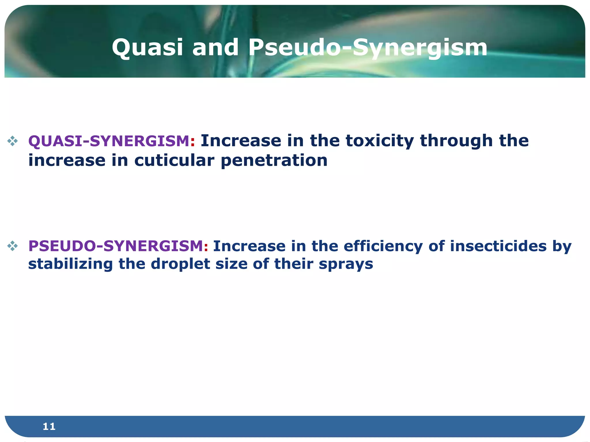 11
 QUASI-SYNERGISM: Increase in the toxicity through the
increase in cuticular penetration
 PSEUDO-SYNERGISM: Increase in the efficiency of insecticides by
stabilizing the droplet size of their sprays
Quasi and Pseudo-Synergism
 