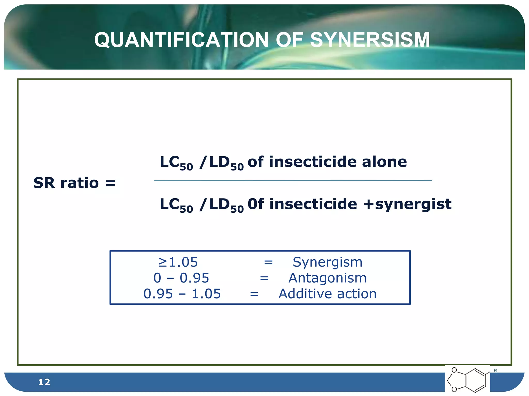 QUANTIFICATION OF SYNERSISM
LC50 /LD50 of insecticide alone
SR ratio =
LC50 /LD50 0f insecticide +synergist
≥1.05 = Synergism
0 – 0.95 = Antagonism
0.95 – 1.05 = Additive action
R
12
 