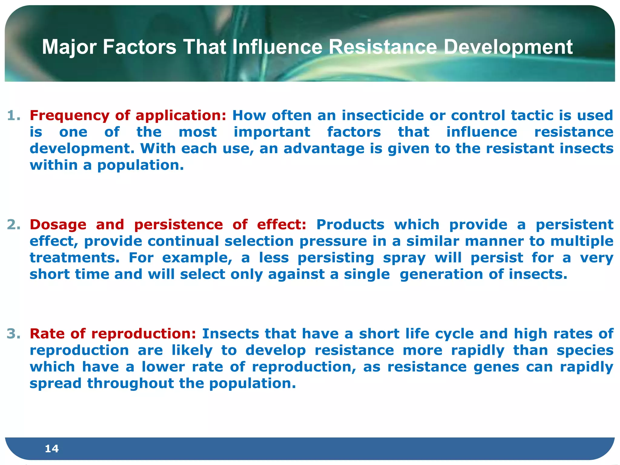 Major Factors That Influence Resistance Development
1. Frequency of application: How often an insecticide or control tactic is used
is one of the most important factors that influence resistance
development. With each use, an advantage is given to the resistant insects
within a population.
2. Dosage and persistence of effect: Products which provide a persistent
effect, provide continual selection pressure in a similar manner to multiple
treatments. For example, a less persisting spray will persist for a very
short time and will select only against a single generation of insects.
3. Rate of reproduction: Insects that have a short life cycle and high rates of
reproduction are likely to develop resistance more rapidly than species
which have a lower rate of reproduction, as resistance genes can rapidly
spread throughout the population.
14
 