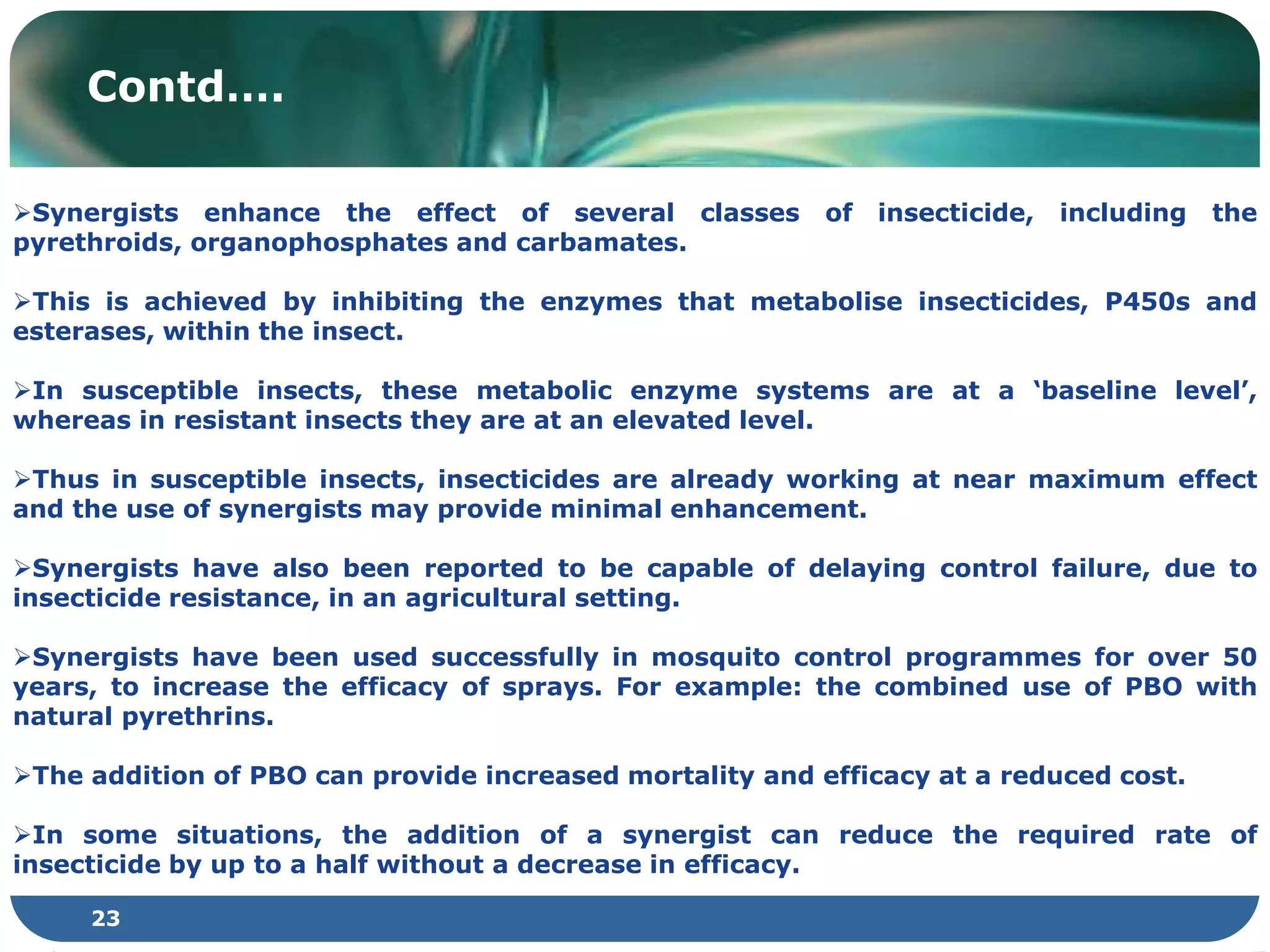 23
Contd….
Synergists enhance the effect of several classes of insecticide, including the
pyrethroids, organophosphates and carbamates.
This is achieved by inhibiting the enzymes that metabolise insecticides, P450s and
esterases, within the insect.
In susceptible insects, these metabolic enzyme systems are at a ‘baseline level’,
whereas in resistant insects they are at an elevated level.
Thus in susceptible insects, insecticides are already working at near maximum effect
and the use of synergists may provide minimal enhancement.
Synergists have also been reported to be capable of delaying control failure, due to
insecticide resistance, in an agricultural setting.
Synergists have been used successfully in mosquito control programmes for over 50
years, to increase the efficacy of sprays. For example: the combined use of PBO with
natural pyrethrins.
The addition of PBO can provide increased mortality and efficacy at a reduced cost.
In some situations, the addition of a synergist can reduce the required rate of
insecticide by up to a half without a decrease in efficacy.
 