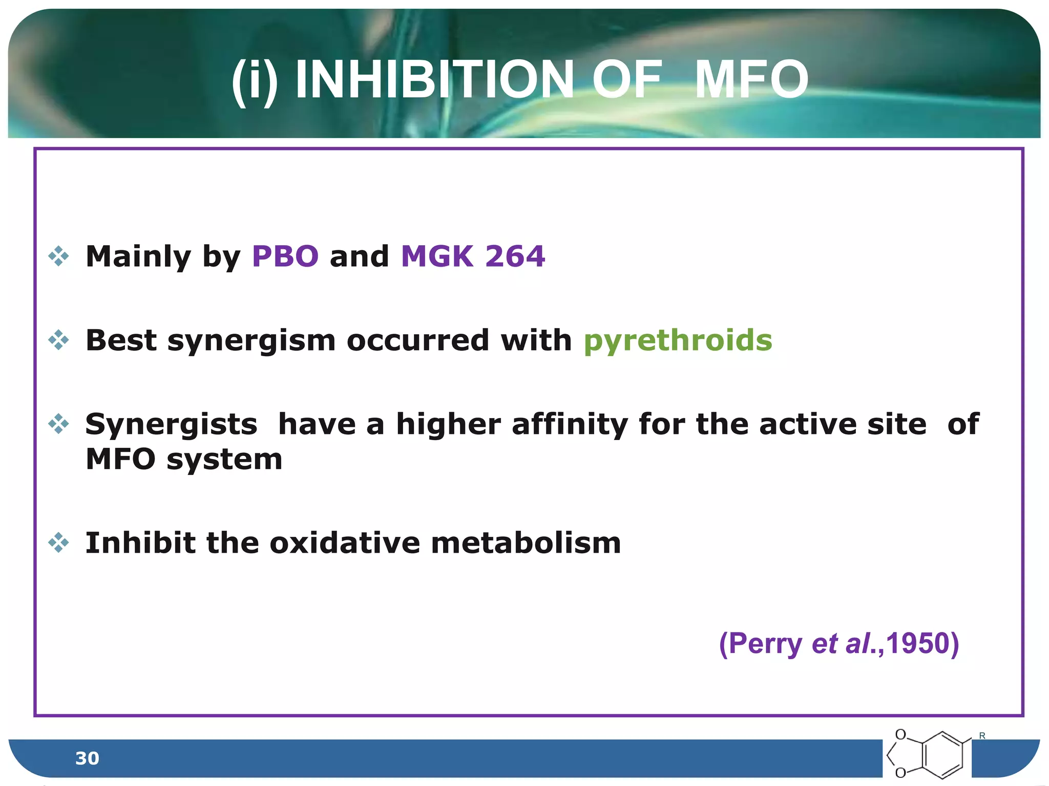 (i) INHIBITION OF MFO
 Mainly by PBO and MGK 264
 Best synergism occurred with pyrethroids
 Synergists have a higher affinity for the active site of
MFO system
 Inhibit the oxidative metabolism
(Perry et al.,1950)
R
30
 
