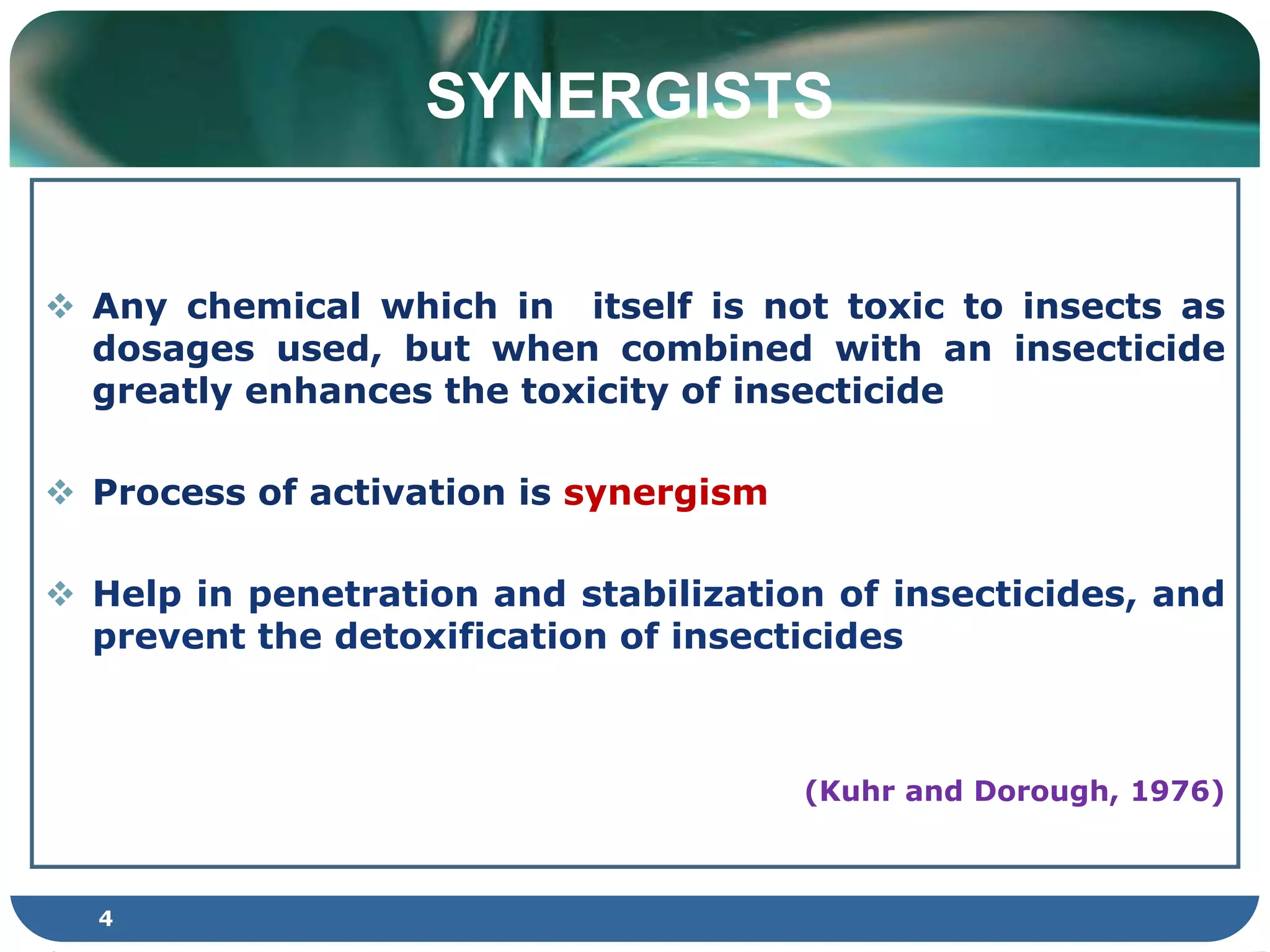 SYNERGISTS
 Any chemical which in itself is not toxic to insects as
dosages used, but when combined with an insecticide
greatly enhances the toxicity of insecticide
 Process of activation is synergism
 Help in penetration and stabilization of insecticides, and
prevent the detoxification of insecticides
(Kuhr and Dorough, 1976)
4
 