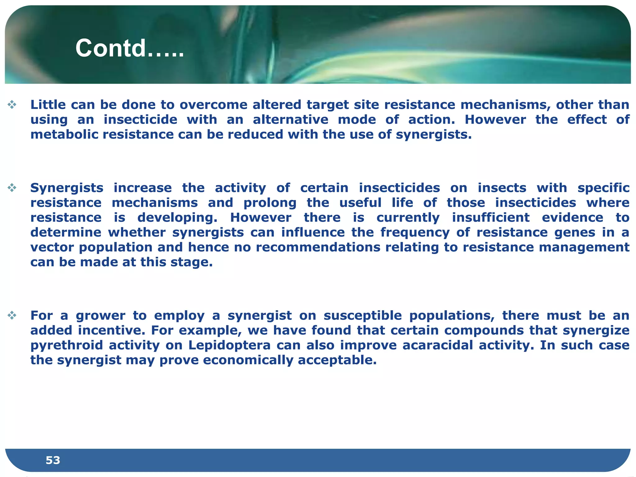 Contd…..
 Little can be done to overcome altered target site resistance mechanisms, other than
using an insecticide with an alternative mode of action. However the effect of
metabolic resistance can be reduced with the use of synergists.
 Synergists increase the activity of certain insecticides on insects with specific
resistance mechanisms and prolong the useful life of those insecticides where
resistance is developing. However there is currently insufficient evidence to
determine whether synergists can influence the frequency of resistance genes in a
vector population and hence no recommendations relating to resistance management
can be made at this stage.
 For a grower to employ a synergist on susceptible populations, there must be an
added incentive. For example, we have found that certain compounds that synergize
pyrethroid activity on Lepidoptera can also improve acaracidal activity. In such case
the synergist may prove economically acceptable.
53
 