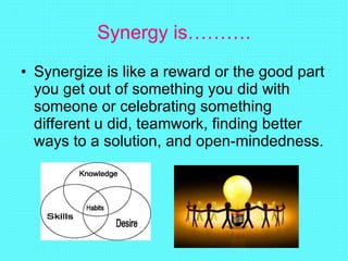Synergy is………. Synergize is like a reward or the good part you get out of something you did with someone or celebrating something different u did, teamwork, finding better ways to a solution, and open-mindedness. 