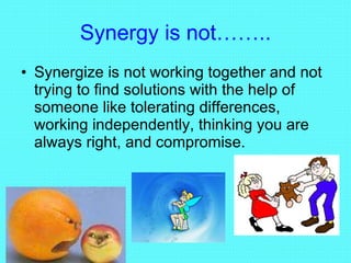 Synergy is not…….. Synergize is not working together and not trying to find solutions with the help of someone like tolerating differences, working independently, thinking you are always right, and compromise. 