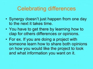 Celebrating differences Synergy doesn’t just happen from one day to the next it takes time. You have to get there by learning how to clap for others differences or opinions. For ex. If you are doing a project with someone learn how to share both opinions on how you would like the project to look and what information you want on it. 
